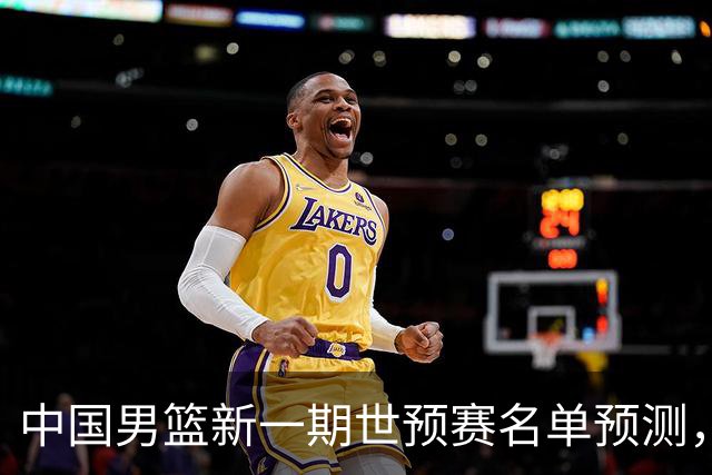 中国男篮新一期世预赛名单预测，你觉得谁会入选谁会退出？