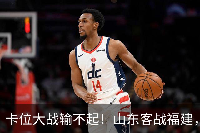 卡位大战输不起！山东客战福建，邱彪要拿出真本事，陈林坚斗旧主