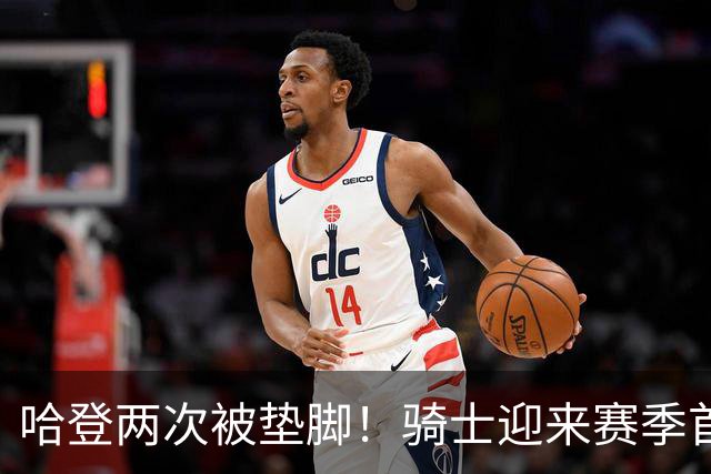 哈登两次被垫脚！骑士迎来赛季首胜，赛后三人被赞，三人被批评