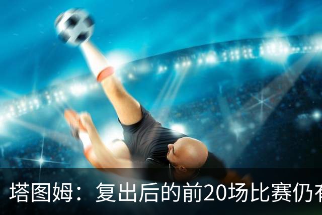 塔图姆：复出后的前20场比赛仍有心理障碍 现在只专注于比赛
