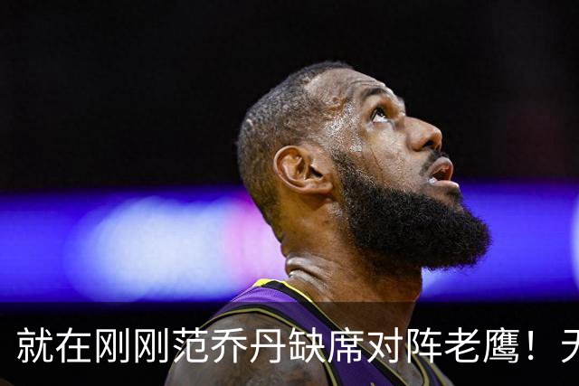 就在刚刚范乔丹缺席对阵老鹰！无16助攻0失误引擎面临考验 被KD怒吼一幕引发热议