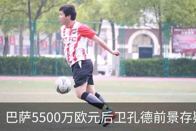 巴萨5500万欧元后卫孔德前景存疑：巴萨体育总监德科会见后卫经纪人，评估其前景