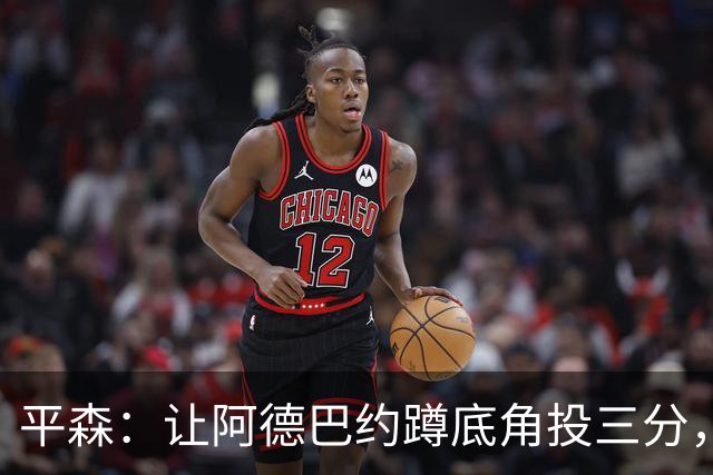 平森：让阿德巴约蹲底角投三分，这根本不是他的风格