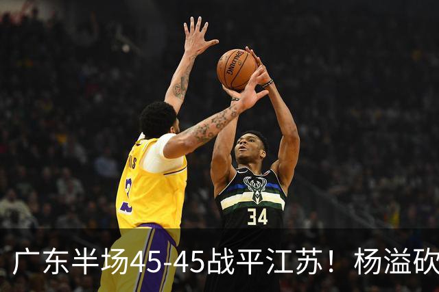 广东半场45-45战平江苏！杨溢砍12分，徐杰又梦游，杜锋现场观战