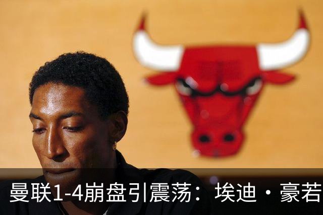 曼联1-4崩盘引震荡：埃迪·豪若接手将清洗B费等五大核心