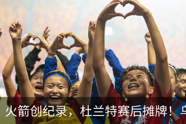 火箭创纪录，杜兰特赛后摊牌！乌度卡评价申京，火箭有一人被忽视