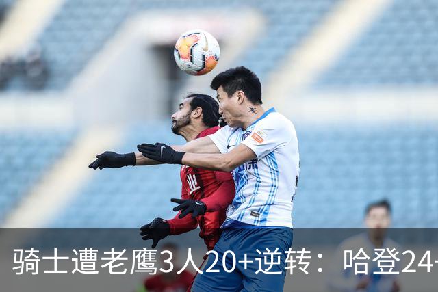 骑士遭老鹰3人20+逆转：哈登24+5+4解锁3400三分 历史第二人