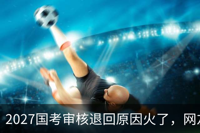 2027国考审核退回原因火了，网友看了哭笑不得，审核员也很无奈！